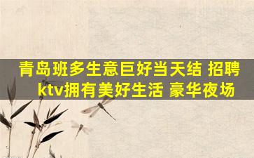 青岛班多生意巨好当天结 招聘ktv拥有美好生活 豪华夜场